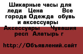 Шикарные часы для леди › Цена ­ 600 - Все города Одежда, обувь и аксессуары » Аксессуары   . Чувашия респ.,Алатырь г.